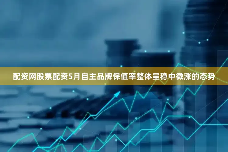 配资网股票配资5月自主品牌保值率整体呈稳中微涨的态势