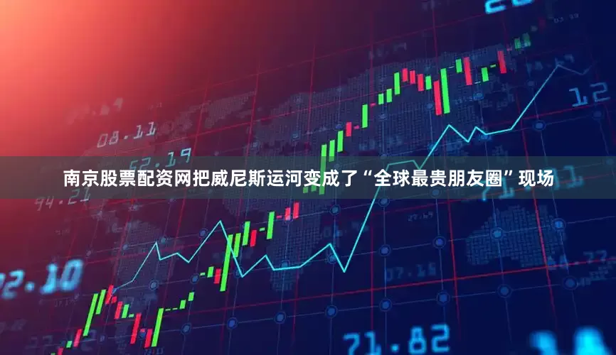 南京股票配资网把威尼斯运河变成了“全球最贵朋友圈”现场