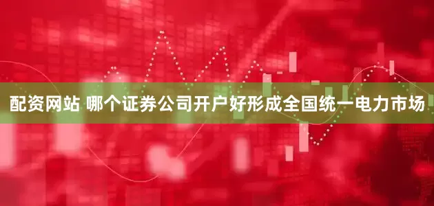 配资网站 哪个证券公司开户好形成全国统一电力市场