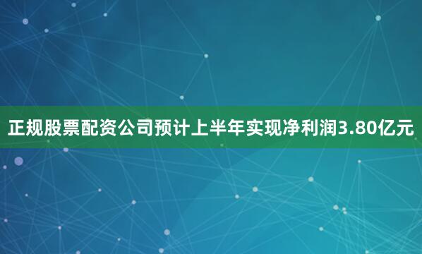 正规股票配资公司预计上半年实现净利润3.80亿元