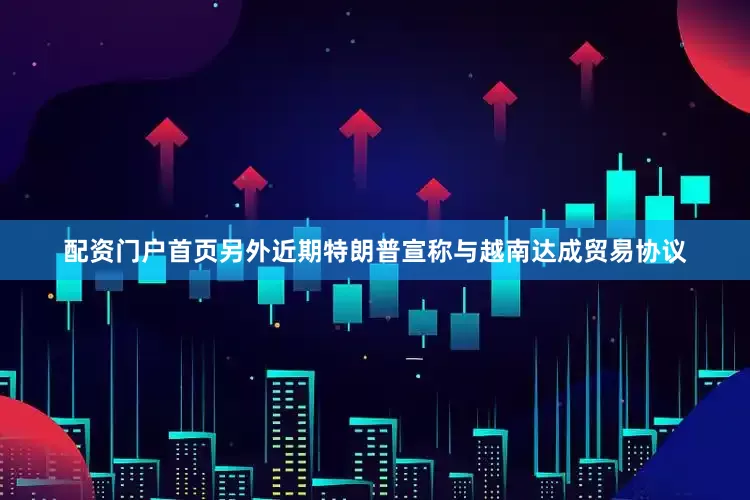 配资门户首页另外近期特朗普宣称与越南达成贸易协议