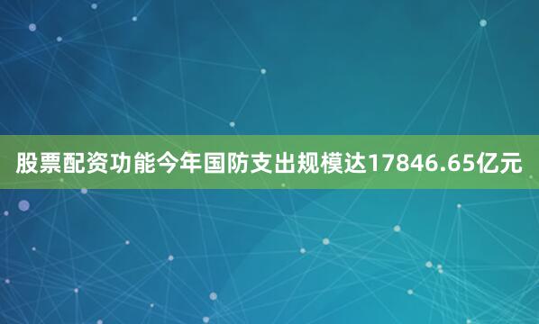 股票配资功能今年国防支出规模达17846.65亿元