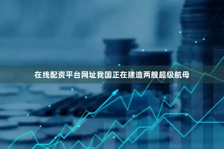 在线配资平台网址我国正在建造两艘超级航母