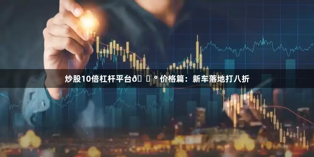 炒股10倍杠杆平台💰 价格篇：新车落地打八折