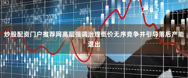 炒股配资门户推荐网高层强调治理低价无序竞争并引导落后产能退出