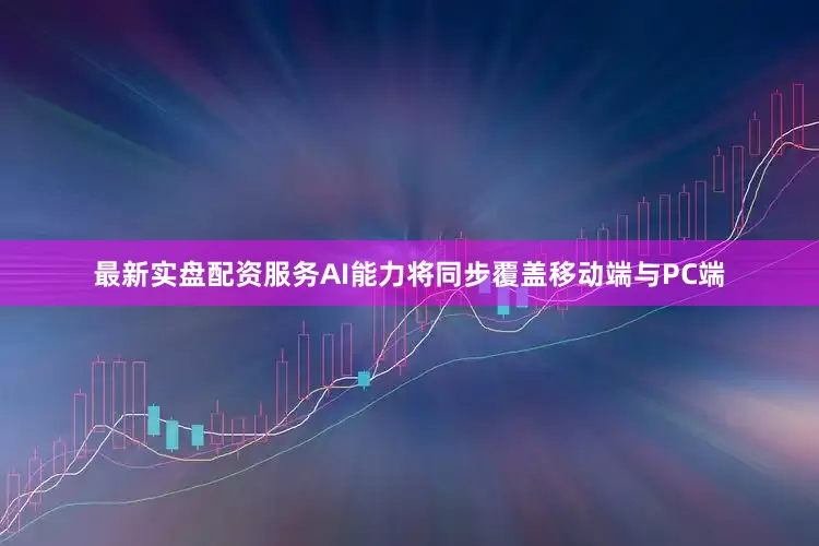最新实盘配资服务AI能力将同步覆盖移动端与PC端