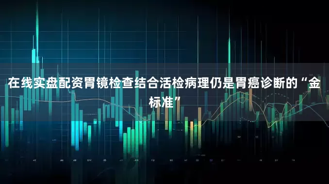 在线实盘配资胃镜检查结合活检病理仍是胃癌诊断的“金标准”