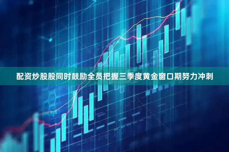 配资炒股股同时鼓励全员把握三季度黄金窗口期努力冲刺