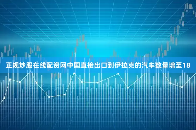 正规炒股在线配资网中国直接出口到伊拉克的汽车数量增至18