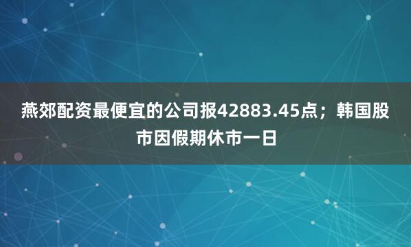 燕郊配资最便宜的公司报42883.45点；韩国股市因假期休市一日